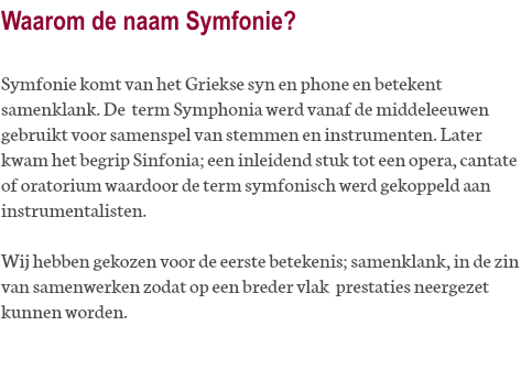 Waarom de naam Symfonie? Symfonie komt van het Griekse syn en phone en betekent samenklank. De term Symphonia werd vanaf de middeleeuwen gebruikt voor samenspel van stemmen en instrumenten. Later kwam het begrip Sinfonia; een inleidend stuk tot een opera, cantate of oratorium waardoor de term symfonisch werd gekoppeld aan instrumentalisten. Wij hebben gekozen voor de eerste betekenis; samenklank, in de zin van samenwerken zodat op een breder vlak prestaties neergezet kunnen worden.